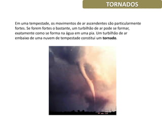 TORNADOS

Em uma tempestade, os movimentos de ar ascendentes são particularmente
fortes. Se forem fortes o bastante, um turbilhão de ar pode se formar,
exatamente como se forma na água em uma pia. Um turbilhão de ar
embaixo de uma nuvem de tempestade constitui um tornado.
 