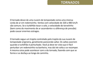 TORNADOS



O tornado desce de uma nuvem de tempestade como uma imensa
corda de ar em redemoinho. Ventos com velocidade de 320 a 480 km/h
são comuns. Se o turbilhão tocar o solo, a velocidade do torvelinho
(bem como do movimento de ar ascendente e a diferença de pressão)
pode causar enormes estragos.


O tornado segue um trajeto controlado pelo trajeto da sua nuvem de
tempestade originária, geralmente parecendo saltar. Os saltos ocorrem
quando o turbilhão é perturbado. Você já deve ter visto que é fácil
perturbar um redemoinho na banheira, mas daí ele volta a se recompor.
A mesma coisa pode acontecer com o do tornado, fazendo com que se
forme e se desfaça ao longo do caminho.
 