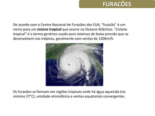 FURACÕES


De acordo com o Centro Nacional de Furacões dos EUA, "furacão" é um
nome para um ciclone tropical que ocorre no Oceano Atlântico. "Ciclone
tropical" é o termo genérico usado para sistemas de baixa pressão que se
desenvolvem nos trópicos, geralmente com ventos de 120Km/h.




Os furacões se formam em regiões tropicais onde há água aquecida (no
mínimo 27°C), umidade atmosférica e ventos equatoriais convergentes.
 