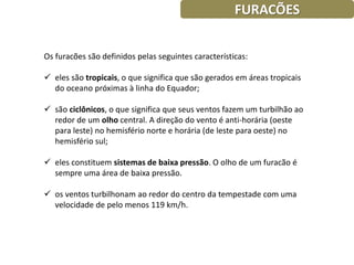 FURACÕES


Os furacões são definidos pelas seguintes características:

 eles são tropicais, o que significa que são gerados em áreas tropicais
  do oceano próximas à linha do Equador;

 são ciclônicos, o que significa que seus ventos fazem um turbilhão ao
  redor de um olho central. A direção do vento é anti-horária (oeste
  para leste) no hemisfério norte e horária (de leste para oeste) no
  hemisfério sul;

 eles constituem sistemas de baixa pressão. O olho de um furacão é
  sempre uma área de baixa pressão.

 os ventos turbilhonam ao redor do centro da tempestade com uma
  velocidade de pelo menos 119 km/h.
 