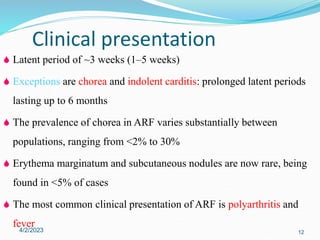  Latent period of ~3 weeks (1–5 weeks)
 Exceptions are chorea and indolent carditis: prolonged latent periods
lasting up to 6 months
 The prevalence of chorea in ARF varies substantially between
populations, ranging from <2% to 30%
 Erythema marginatum and subcutaneous nodules are now rare, being
found in <5% of cases
 The most common clinical presentation of ARF is polyarthritis and
fever
4/2/2023 12
Clinical presentation
 