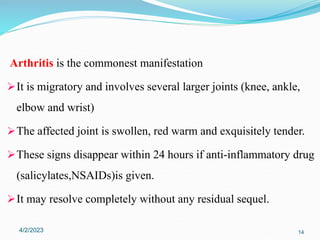 Arthritis is the commonest manifestation
It is migratory and involves several larger joints (knee, ankle,
elbow and wrist)
The affected joint is swollen, red warm and exquisitely tender.
These signs disappear within 24 hours if anti-inflammatory drug
(salicylates,NSAIDs)is given.
It may resolve completely without any residual sequel.
4/2/2023 14
 