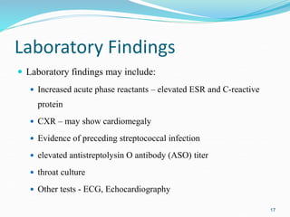 Laboratory Findings
 Laboratory findings may include:
 Increased acute phase reactants – elevated ESR and C-reactive
protein
 CXR – may show cardiomegaly
 Evidence of preceding streptococcal infection
 elevated antistreptolysin O antibody (ASO) titer
 throat culture
 Other tests - ECG, Echocardiography
17
 
