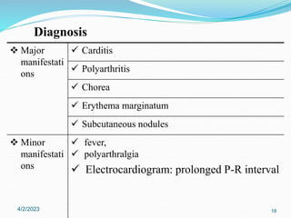  Major
manifestati
ons
 Carditis
 Polyarthritis
 Chorea
 Erythema marginatum
 Subcutaneous nodules
 Minor
manifestati
ons
 fever,
 polyarthralgia
 Electrocardiogram: prolonged P-R interval
4/2/2023 18
Diagnosis
 