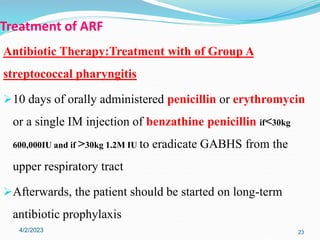 Treatment of ARF
Antibiotic Therapy:Treatment with of Group A
streptococcal pharyngitis
10 days of orally administered penicillin or erythromycin
or a single IM injection of benzathine penicillin if<30kg
600,000IU and if >30kg 1.2M IU to eradicate GABHS from the
upper respiratory tract
Afterwards, the patient should be started on long-term
antibiotic prophylaxis
4/2/2023 23
 