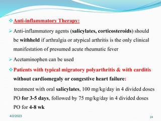 Anti-inflammatory Therapy:
 Anti-inflammatory agents (salicylates, corticosteroids) should
be withheld if arthralgia or atypical arthritis is the only clinical
manifestation of presumed acute rheumatic fever
 Acetaminophen can be used
Patients with typical migratory polyarthritis & with carditis
without cardiomegaly or congestive heart failure:
treatment with oral salicylates, 100 mg/kg/day in 4 divided doses
PO for 3-5 days, followed by 75 mg/kg/day in 4 divided doses
PO for 4-8 wk
4/2/2023 24
 