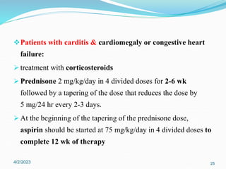 Patients with carditis & cardiomegaly or congestive heart
failure:
 treatment with corticosteroids
 Prednisone 2 mg/kg/day in 4 divided doses for 2-6 wk
followed by a tapering of the dose that reduces the dose by
5 mg/24 hr every 2-3 days.
 At the beginning of the tapering of the prednisone dose,
aspirin should be started at 75 mg/kg/day in 4 divided doses to
complete 12 wk of therapy
4/2/2023 25
 
