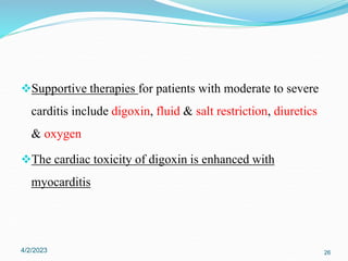 Supportive therapies for patients with moderate to severe
carditis include digoxin, fluid & salt restriction, diuretics
& oxygen
The cardiac toxicity of digoxin is enhanced with
myocarditis
4/2/2023 26
 