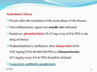 Sydenham Chorea
Occurs after the resolution of the acute phase of the disease
Anti-inflammatory agents are usually not indicated
Sedatives: phenobarbital (16-32 mg every 6-8 hr PO) is the
drug of choice
If phenobarbital is ineffective, then haloperidol (0.01-
0.03 mg/kg/24 hr divided bid PO) or chlorpromazine
(0.5 mg/kg every 4-6 hr PO) should be initiated
Long-term antibiotic prophylaxis
4/2/2023 27
 