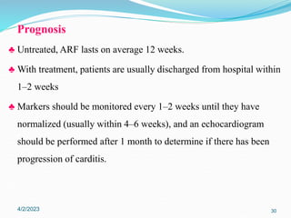 Prognosis
♣ Untreated, ARF lasts on average 12 weeks.
♣ With treatment, patients are usually discharged from hospital within
1–2 weeks
♣ Markers should be monitored every 1–2 weeks until they have
normalized (usually within 4–6 weeks), and an echocardiogram
should be performed after 1 month to determine if there has been
progression of carditis.
4/2/2023 30
 