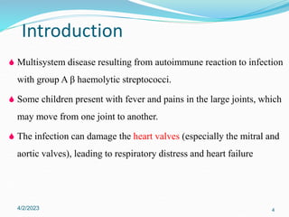  Multisystem disease resulting from autoimmune reaction to infection
with group A β haemolytic streptococci.
 Some children present with fever and pains in the large joints, which
may move from one joint to another.
 The infection can damage the heart valves (especially the mitral and
aortic valves), leading to respiratory distress and heart failure
4/2/2023 4
Introduction
 