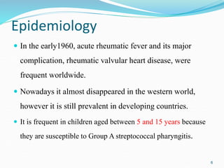 Epidemiology
 In the early1960, acute rheumatic fever and its major
complication, rheumatic valvular heart disease, were
frequent worldwide.
 Nowadays it almost disappeared in the western world,
however it is still prevalent in developing countries.
 It is frequent in children aged between 5 and 15 years because
they are susceptible to Group A streptococcal pharyngitis.
6
 