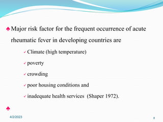♣ Major risk factor for the frequent occurrence of acute
rheumatic fever in developing countries are
 Climate (high temperature)
 poverty
 crowding
 poor housing conditions and
 inadequate health services (Shaper 1972).
♣
4/2/2023 8
 