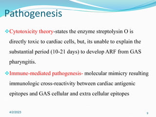 Cytotoxicity theory-states the enzyme streptolysin O is
directly toxic to cardiac cells, but, its unable to explain the
substantial period (10-21 days) to develop ARF from GAS
pharyngitis.
Immune-mediated pathogenesis- molecular mimicry resulting
immunologic cross-reactivity between cardiac antigenic
epitopes and GAS cellular and extra cellular epitopes
4/2/2023 9
Pathogenesis
 