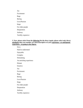 Joy
       Excitement
       Rage
       Boring
       Love/Passion
       Hope
       For older people
       Desperation
       Jealousy
       Terribly expensive


3. Now, please select from the following list the three (again, please select only three)
attributes that you consider are most descriptive of your experience - or anticipated
experience – in going to the Opera.
       Envy
       Hard to understand
       Enjoyable
       Complex
       Stimulating
       An enriching experience
       Distant
       Emotive
       Joy
       Excitement
       Rage
       Boring
       Love/Passion
       Hope
       For older people
       Desperation
       Jealousy
       Terribly expensive
 
