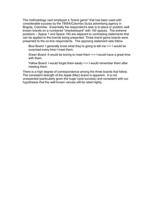 The methodology next employed a “brand game” that has been used with
considerable success by the TBWA/Colombo Suiza advertising agency in
Bogota, Colombia. Essentially the respondent’s task is to place or position well
known brands on a numbered “checkerboard” with 100 spaces. The extreme
positions – Space 1 and Space 100 are adjacent to contrasting statements that
can be applied to the brands being presented. Three brand game boards were
presented to the on-line respondents. The opposing statement sets follow.
    Blue Board: I generally know what they’re going to tell me <-> I would be
    surprised every time I meet them.
    Green Board: It would be boring to meet them <-> I would have a great time
    with them.
    Yellow Board: I would forget them easily <-> I would remember them after
    meeting them.
There is a high degree of correspondence among the three boards that follow.
The consistent strength of the Apple (Mac) brand is apparent. It is not
unexpected (particularly given the huge I-pod success) and consistent with our
hypotheses that the well known venues will be rated highly.
 