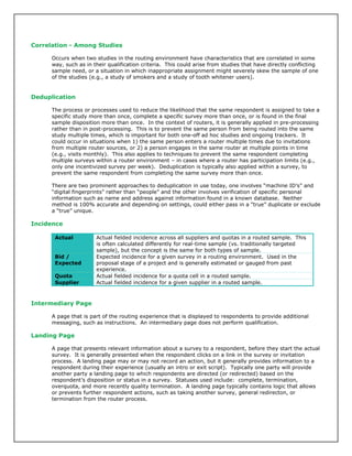 Correlation - Among Studies
Occurs when two studies in the routing environment have characteristics that are correlated in some
way, such as in their qualification criteria. This could arise from studies that have directly conflicting
sample need, or a situation in which inappropriate assignment might severely skew the sample of one
of the studies (e.g., a study of smokers and a study of tooth whitener users).
Deduplication
The process or processes used to reduce the likelihood that the same respondent is assigned to take a
specific study more than once, complete a specific survey more than once, or is found in the final
sample disposition more than once. In the context of routers, it is generally applied in pre-processing
rather than in post-processing. This is to prevent the same person from being routed into the same
study multiple times, which is important for both one-off ad hoc studies and ongoing trackers. It
could occur in situations when 1) the same person enters a router multiple times due to invitations
from multiple router sources, or 2) a person engages in the same router at multiple points in time
(e.g., visits monthly). This also applies to techniques to prevent the same respondent completing
multiple surveys within a router environment – in cases where a router has participation limits (e.g.,
only one incentivized survey per week). Deduplication is typically also applied within a survey, to
prevent the same respondent from completing the same survey more than once.
There are two prominent approaches to deduplication in use today, one involves “machine ID’s” and
“digital fingerprints” rather than “people” and the other involves verification of specific personal
information such as name and address against information found in a known database. Neither
method is 100% accurate and depending on settings, could either pass in a “true” duplicate or exclude
a “true” unique.
Incidence
Actual Actual fielded incidence across all suppliers and quotas in a routed sample. This
is often calculated differently for real-time sample (vs. traditionally targeted
sample), but the concept is the same for both types of sample.
Bid /
Expected
Expected incidence for a given survey in a routing environment. Used in the
proposal stage of a project and is generally estimated or gauged from past
experience.
Quota Actual fielded incidence for a quota cell in a routed sample.
Supplier Actual fielded incidence for a given supplier in a routed sample.
Intermediary Page
A page that is part of the routing experience that is displayed to respondents to provide additional
messaging, such as instructions. An intermediary page does not perform qualification.
Landing Page
A page that presents relevant information about a survey to a respondent, before they start the actual
survey. It is generally presented when the respondent clicks on a link in the survey or invitation
process. A landing page may or may not record an action, but it generally provides information to a
respondent during their experience (usually an intro or exit script). Typically one party will provide
another party a landing page to which respondents are directed (or redirected) based on the
respondent’s disposition or status in a survey. Statuses used include: complete, termination,
overquota, and more recently quality termination. A landing page typically contains logic that allows
or prevents further respondent actions, such as taking another survey, general redirecton, or
termination from the router process.
 
