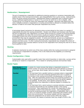 Reallocation / Reassignment
The act of reassigning a respondent to additional screening questions or screeners (associated with
another study in the routing environment), upon disqualification from a prior survey. Used primarily
within the serial routing environment. Reassignment allows a respondent who is willing to take a
survey, additional opportunities to “screen in” to a survey for which he or she is eligible, after
“screening out” of a study for which the respondent was ineligible. Business rules determine how
many ineligible screeners a respondent in a routing environment is allowed to complete before the
decision is made to not screen that particular respondent any further.
Router
A technology-based mechanism for allocating online surveys placed on the router to a sample of
respondents who enter the routing environment. Routers use software and business rules that take
the form of algorithms (see "Algorithms") to assign online surveys to a stream of incoming potential
online respondents who enter the environment, usually at a general “landing page”, without any
knowledge of which one of the screeners associated with the active surveys in the routing
environment they may be assigned to answer. In some environments, as soon as a respondent is
found to meet all of the qualifications of a particular study’s screening criteria, the respondent is
passed onto that survey. In other routing environments, respondents may complete the criteria of
several screeners and a process selects a survey for the respondent from among the ones he or she is
found qualified to take.
Routing
A selection mechanism by which one of the many studies within the routing environment is assigned
in real-time to a respondent to complete, if he or she meets all of the eligibility (or screening)
requirements.
Router Configuration / Rules
Customizable rules used within a specific router that control how/when or what order, surveys will be
served up or routed to a respondent. This is based on sampling practices and business needs.
Router Types
Mini-Router /
Common Screener
A subset of a router process that allows a respondent access to a
limited number of surveys that typically have some element in common
(e.g., survey type, demo target, same end client). See also “Specialty
router.”
Parallel In its most basic form, parallel routing is a process where a respondent
is exposed to a set of pre-screening questions from all or a subset of
the surveys in the routing environment, simultaneously, on the same
page. After the respondent answers these pre-screening questions, he
or she is assigned to one of the surveys for which the person appears
to be qualified. At that point, more specific screening may be
conducted before the respondent is deemed eligible to complete the
survey.
Serial In its most basic form, serial routing is a process whereby a respondent
is screened sequentially for the available studies in the routing
environment. Upon qualification for a study, the respondent is often
immediately routed to that particular survey. Upon disqualification
during the screening process, the respondent is reallocated, that is, he
or she is re-routed to another screener (associated with another study
within the environment). The process repeats until the respondent
meets the qualification for an active survey within the routing
environment, OR, based on business rules (e.g. length of time in the
 
