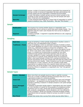 process, number of screening questions respondent has answered by
clicking, number of screeners respondent has been administered, the
process ceases and the respondent is thanked and terminated.
Sample Exchange A router that allows multiple sample sources to direct sample to the
exchange so that multiple parties can buy and sell sample with each
other, in the form of a marketplace.
Specialty A router designed specifically for a unique type of respondent or certain
research situations (e.g., B2B, Physicians). See also “Mini-Router.”
Sample
Reallocation The process of re-routing another study to a respondent upon
disqualification from a survey to which they were initially routed. The
algorithm that the router uses chooses the next survey to display to
the respondent.
Segment A subset of sample. A segment is typically defined as a cell, subgroup,
or a supplier.
Sampling
Real-time A type of sampling in which sample assignment to studies is done in
real-time (e.g., as respondents enter a router).
Traditional / Panel A type of sampling in which an estimated amount of sample is drawn
from a panel database at a point in time, according to a study’s specific
needs (e.g., balanced according to census) for completion. This
sample is then sent inbox invitations with a link to the specific survey
for which it was drawn. Once sample for a traditional online study is
drawn, it is locked out of being drawn as sample for any other
traditional study sample until certain business rules are met. In
contrast, sample for a router is generally not drawn to meet the
requirements of a specific study (although there are exceptions).
Rather, when panel sample is drawn for a routing environment, the
general requirement are tp draw sample that will meet the needs of the
routing environment studies. Inbox invitations can be sent to sample
earmarked for a router, however, the link included usually takes
respondents to a general area (not a specific study) and once in that
general area, one of the studies in the routing environment (including
screening criteria) is assigned to a respondent who “hits” the general
landing area.
Sample Types
Hybrid / Blended When more than one sample source or type is used for a survey.
There are a number of different blending processes that one or more
organizations employ for combining samples.
Insourced Using sample that a research or sample company owns and manages
themselves, -- as opposed to buying sample from third parties. One
example is sending a research or sample company's own panel sample
into a router.
Panel (Managed
Access)
A database of generally double opted-in respondents who have signed
up to be members of a panel for the purposes of completing surveys.
Incentives (such as cash, points that can be exchanged for cash or
gifts, products, sweepstakes, charity donations, etc.) are offered for
survey completion. Panels are typically comprised of deeply profiled
respondents that are typically invited to surveys via email or a panel
website.
Non-Panel Sample that comes into a survey from online sources other than a
 