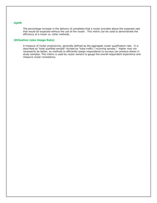 Uplift
The percentage increase in the delivery of completes that a router provides above the expected rate
that would be expected without the use of the router. This metric can be used to demonstrate the
efficiency of a router vs. other methods.
Utilization (aka Usage Rate)
A measure of router productivity, generally defined as the aggregate router qualification rate. It is
described as "total qualified sample" divided by "total traffic / incoming sample." Higher may not
necessarily be better, as methods to efficiently assign respondents to surveys can produce skews in
study samples. This metric is used by router owners to gauge the overall respondent experience and
measure router consistency.
 