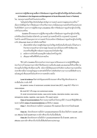 1
แนวทางการปฎิบัติมาตรฐานเพื่อการวินิจฉัยและการดูแลรักษาผูปวยโรคไขรูมาติกในประเทศไทย
(A Guideline in the Diagnosis and Management of Acute Rheumatic Fever in Thailand)
โดย ชมรมกุมารแพทยโรคหัวใจแหงประเทศไทย
ในปจจุบันโรคไขรูมาติกยังเปนปญหาสําคัญทางการแพทย และสาธารณสุขของประเทศไทย1-2
เนื่องจากยังมีปญหาในการวินิจฉัยและการรักษาที่หลากหลาย ดังนั้นชมรมกุมารแพทยโรคหัวใจแหงประเทศ
ไทยจึงไดจัดทํา แนวทางการปฎิบัติมาตรฐาน (Guideline) เพื่อการวินิจฉัยและการดูแลรักษาผูปวยโรคไขรู
มาติกในประเทศไทย
Guideline นี้กําหนดแนวทางปฎิบัติมาตรฐานเพื่อการวินิจฉัยและการดูแลรักษาผูปวยโรคไขรู
มาติกซึ่งจะเปนประโยชนอยางยิ่งสําหรับ กุมารแพทย กุมารแพทยโรคหัวใจ อายุรแพทย อายุรแพทย
โรคหัวใจ แพทยทั่วไปและบุคลากรทางการแพทย ทั่วประเทศในการวินิจฉัยและการดูแลรักษาผูปวยโรคไขรู
มาติก (Rheumatic fever) อยางมีหลักเกณฑไดแก
1. เพิ่มประสิทธิภาพในการตอสูกับปญหาของโรคไขรูมาติกซึ่งเปนเรื่องที่นาสนใจ ทั้งในดานการ
รักษาพยาบาลและดานการสาธารณสุข โดยเฉพาะอยางยิ่งในประเทศที่กําลังพัฒนาเชน
ประเทศไทยที่มีอุบัติการณและความรุนแรงของโรคในอัตราที่สูง
2. ลดอัตราการเกิดโรคซ้ําและลดอุบัติการณของโรคหัวใจรูมาติก
3. เพิ่มคุณภาพชีวิตที่ดีใหกับประชาชนไทย
วิธการสราง Guideline นี้ประกอบดวยการทบทวนผลงานวิจัยและแนวทางเวชปฏิบัติที่มีอยูเดิม
ี
นํามาวิเคราะห โดยคณะกรรมการจัดทําไดเตรียมบทความเบื้องตน (draft) และเสนอคณะที่ปรึกษาที่มีความ
ชํานาญเรื่องโรคไขรูมาติกเพื่อตรวจแกไข หลังจากนั้นไดสรุปและนําเขารับฟงความเห็นจากกุมารแพทยโดย
ประชาพิจารณในการประชุมใหญกุมารเวชศาสตรครั้งที่ 67 นําขอคิดเห็นตางๆมารวบรวมเพื่อพิมพรายงาน
ฉบับสมบูรณ เพื่อเผยแพรไปยังองคกรทางการแพทยตางๆตอไป
Level of evidence คือสาระสําคัญและแหลงที่มาของผลการศึกษาไดถูกจัดระดับของความ
นาเชื่อถือเปน 3 ระดับ ดังนี้
A: systemic review of randomized controlled clinical trials (RCT), large RCT หรือมาจาก
meta-analyses
B: small RCT หรือ large non-randomized studies
C: small nonrandomized studies, case-control studies, descriptive studies, case series,
retrospective studies, registries, case reports, หรือ expert opinion
Class of recommendations คือความเหมาะสมที่จะนําไปประยุกตใช คําแนะนําวิธีปฏิบัติมีระดับ
ของความมั่นใจ (class of recommendations) แบงไดเปน 3 classes
Class 1 เปนระดับของความมั่นใจวา procedure หรือ treatment นั้นควรกระทําโดยมี benefit
>>harm
Class 2a เปนระดับของความมั่นใจวา procedure/treatment นั้น มีแนวโนมไปทาง benefit, useful
และ effective โดยมี benefit>harm ควรมีการศึกษาเกี่ยวกับเรื่องนี้เพิ่มเติม
Class 2b เปนระดับของความไมมั่นใจวา procedure/treatment นั้น มี benefit, useful และ
effective และควรมีการศึกษาเกี่ยวกับเรื่องนี้เพิ่มเติมในหลายแงหลายมุม

 