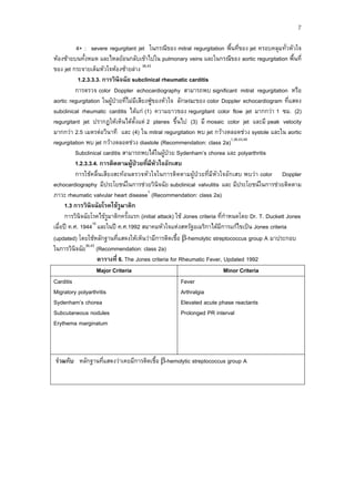 7
4+ : severe regurgitant jet ในกรณีของ mitral regurgitation พื้นที่ของ jet ครอบคลุมทั่วหัวใจ
หองซายบนทั้งหมด และไหลยอนกลับเขาไปใน pulmonary veins และในกรณีของ aortic regurgitation พื้นที่
ของ jet กระจายเต็มหัวใจหองซายลาง 36,43
1.2.3.3.3. การวินิจฉัย subclinical rheumatic carditis
การตรวจ color Doppler echocardiography สามารถพบ significant mitral regurgitation หรือ
aortic regurgitation ในผูปวยที่ไมมีเสียงฟูของหัวใจ ลักษณะของ color Doppler echocardiogram ที่แสดง
subclinical rheumatic carditis ไดแก (1) ความยาวของ regurgitant color flow jet มากกวา 1 ซม. (2)
regurgitant jet ปรากฏใหเห็นไดตั้งแต 2 planes ขึ้นไป (3) มี mosaic color jet และมี peak velocity
มากกวา 2.5 เมตรตอวินาที และ (4) ใน mitral regurgitation พบ jet กวางตลอดชวง systole และใน aortic
regurgitation พบ jet กวางตลอดชวง diastole (Recommendation: class 2a)1,36,43,48
Subclinical carditis สามารถพบไดในผูปวย Sydenham’s chorea และ polyarthritis
1.2.3.3.4. การติดตามผูปวยที่มีหัวใจอักเสบ
การใชคลื่นเสียงสะทอนตรวจหัวใจในการติดตามผูปวยที่มีหัวใจอักเสบ พบวา color Doppler
echocardiography มีประโยชนในการชวยวินิจฉัย subclinical valvulitis และ มีประโยชนในการชวยติดตาม
ภาวะ rheumatic valvular heart disease1 (Recommendation: class 2a)
1.3 การวินิจฉัยโรคไขรูมาติก
การวินิจฉัยโรคไขรูมาติกครั้งแรก (initial attack) ใช Jones criteria ที่กําหนดโดย Dr. T. Duckett Jones
เมื่อป ค.ศ. 194415 และในป ค.ศ.1992 สมาคมหัวใจแหงสหรัฐอเมริกาไดมีการแกไขเปน Jones criteria
(updated) โดยใชหลักฐานที่แสดงใหเห็นวามีการติดเชื้อ -hemolytic streptococcus group A มาประกอบ
ในการวินิจฉัย36,43 (Recommendation: class 2a)
ตารางที่ 6. The Jones criteria for Rheumatic Fever, Updated 1992
Major Criteria
Minor Criteria
Fever
Carditis
Arthralgia
Migratory polyarthritis
Elevated acute phase reactants
Sydenham’s chorea
Prolonged PR interval
Subcutaneous nodules
Erythema marginatum

รวมกับ หลักฐานที่แสดงวาเคยมีการติดเชื้อ -hemolytic streptococcus group A

 