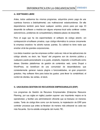 INFORMATICA EN LA ORGANIZACION UNIDAD I
4.- SOFTWARE LIBRE
Antes, todos usábamos los mismos programas, adquiridos previo pago de una
cuantiosa licencia a (habitualmente) una multinacional estadounidense. De ella
dependíamos también para hacer cualquier cambio, previo paso por caja. El
desarrollo de software a medida con alguna empresa local solía conllevar costes
astronómicos, problemas de compatibilidad y dilatados plazos de desarrollo.
Pero el auge que ha ido experimentado el software de código abierto –en
contraposición al software privativo, cuyo código informático lo conoce únicamente
la empresa creadora- ha abierto nuevas puertas. Su calidad no tiene nada que
envidiar al de las grandes corporaciones.
Los datos muestran que las empresas confían cada vez más en las aplicaciones de
código abierto; es decir, las “tripas” del programa son de dominio público y
cualquiera puede personalizarlo a su gusto, ampliarlo, mejorarlo o modificarlo como
desee. Grandes plataformas de gestión de contenidos web, como Drupal o
WordPress, se benefician de una comunidad de desarrolladores que
constantemente generan nuevos plugins o funcionalidades, en gran proporción
gratuitos. Hay software libre para todos los gustos: para llevar la contabilidad, el
control de clientes, las ventas, el stock.
5.- UNA BUENA GESTION DE RECUERSOS EMPRESARIALES (ERP)
Los programas de Gestión de Recursos Empresariales (Enterprise Resource
Planning, por sus siglas en inglés) pueden suponer una importante mejora en la
operatividad, y facilitar una administración eficiente que se traduzca en menores
costes. Tanto de código libre como con de licencia, la implantación de ERP para
controlar procesos que antes se llevaban de manera más artesanal es cada vez
más frecuente. Son la estrella emergente del mundo TIC.
 