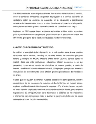 INFORMATICA EN LA ORGANIZACION UNIDAD I
Sus funcionalidades abarcan prácticamente todo el ciclo de fabricación o servicio,
desde el control de almacenes a la gestión de proyectos o al servicio postventa. El
verdadero poder, no obstante, se encuentra en la integración y coordinación
armónica de diversas áreas: cuando la mano derecha sabe lo que hace la izquierda,
como piensa la cabeza y como siente el corazón, las cosas funcionan mejor.
Implantar un ERP supone llevar a cabo un exhaustivo análisis antes, supervisar
paso a paso la formación del personal y los cambios en la ejecución de tareas. De
otro modo, gran parte de la efectividad buscada puede desvanecerse.
6.- MODELOS DE FORMACION Y PRESTIGIO
La calidad y veracidad de la información en la red es algo sobre lo que podrían
redactarse varios tratados, pero hay un naciente modelo de formación que gana
terreno y prestigio: los MOOC (Massive Online Open Courses, por sus siglas en
inglés). Cada vez más instituciones educativas ofrecen pequeños (o no tan
pequeños) cursos en un montón de disciplinas, de manera gratuita, a través de
Internet. Plataformas como Coursera o Miriada, por ejemplo, que agrupan a muchas
instituciones de todo el mundo y que ofrecen grandes posibilidades de interacción
en grupo.
Cursos que nos ayudan a aumentar nuestras capacidades como gestores, nuestro
conocimiento de los mercados, la evolución de las tendencias en nuestro sector,
explorar posibles áreas de interés para la empresa… Por sí solos, la gran mayoría
no van a suponer un proceso educativo tan completo como un master, pero tampoco
lo pretenden. Su principal función es la de emplear el poder de las TIC inspirarnos
y orientarnos para comprender mejor lo que hay a nuestro alrededor, dar los pasos
adecuados y tomar decisiones acertadas.
 