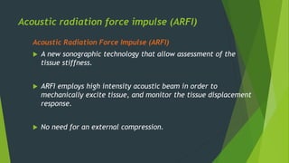 Acoustic radiation force impulse (ARFI)
Acoustic Radiation Force Impulse (ARFI)
 A new sonographic technology that allow assessment of the
tissue stiffness.
 ARFI employs high intensity acoustic beam in order to
mechanically excite tissue, and monitor the tissue displacement
response.
 No need for an external compression.
 