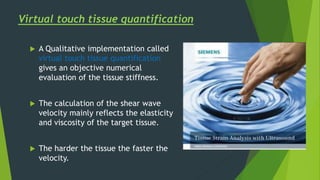  A Qualitative implementation called
virtual touch tissue quantification
gives an objective numerical
evaluation of the tissue stiffness.
 The calculation of the shear wave
velocity mainly reflects the elasticity
and viscosity of the target tissue.
 The harder the tissue the faster the
velocity.
Virtual touch tissue quantification
 