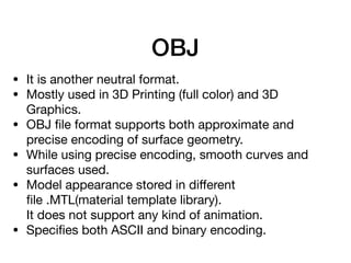 OBJ
• It is another neutral format.

• Mostly used in 3D Printing (full color) and 3D
Graphics.

• OBJ ﬁle format supports both approximate and
precise encoding of surface geometry.

• While using precise encoding, smooth curves and
surfaces used.

• Model appearance stored in diﬀerent
ﬁle .MTL(material template library).  
It does not support any kind of animation.

• Speciﬁes both ASCII and binary encoding.

 