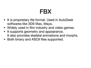 FBX
• It is proprietary ﬁle format. Used in AutoDesk
softwares like 3DS Max, Maya.

• Widely used in ﬁlm industry and video games.

• It supports geometry and appearance. 
It also provides skeletal animations and morphs.

• Both binary and ASCII ﬁles supported.
 