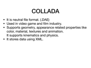 COLLADA
• It is neutral ﬁle format. (.DAE)

• Used in video game and ﬁlm industry.

• Supports geometry, appearance related properties like
color, material, textures and animation.  
It supports kinematics and physics. 

• It stores data using XML.
 