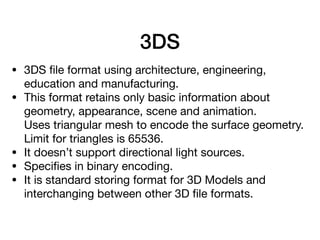 3DS
• 3DS ﬁle format using architecture, engineering,
education and manufacturing.

• This format retains only basic information about
geometry, appearance, scene and animation. 
Uses triangular mesh to encode the surface geometry.
Limit for triangles is 65536.

• It doesn’t support directional light sources.

• Speciﬁes in binary encoding.

• It is standard storing format for 3D Models and
interchanging between other 3D ﬁle formats.
 