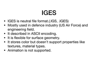 IGES
• IGES is neutral ﬁle format.(.IGS, .IGES)

• Mostly used in defence industry (US Air Force) and
engineering ﬁeld.

• It described in ASCII encoding.

• It is ﬂexible for surface geometry.

• It stores color but doesn’t support properties like
textures, material types.

• Animation is not supported.
 
