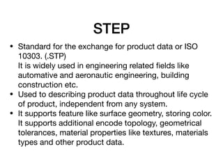 STEP
• Standard for the exchange for product data or ISO
10303. (.STP) 
It is widely used in engineering related ﬁelds like
automative and aeronautic engineering, building
construction etc.

• Used to describing product data throughout life cycle
of product, independent from any system.

• It supports feature like surface geometry, storing color. 
It supports additional encode topology, geometrical
tolerances, material properties like textures, materials
types and other product data.

 