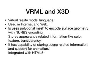 VRML and X3D
• Virtual reality model language.

• Used in Internet and Web.

• Is uses polygonal mesh to encode surface geometry
with NURBS encoding. 
Stores appearance related information like color,
texture, transparency.

• It has capability of storing scene related information
and support for animation. 
Integrated with HTML5.

 