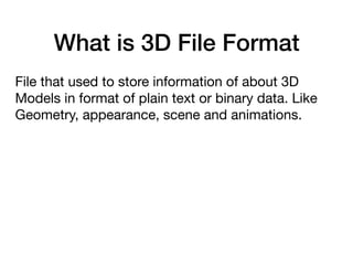 What is 3D File Format
File that used to store information of about 3D
Models in format of plain text or binary data. Like
Geometry, appearance, scene and animations.
 