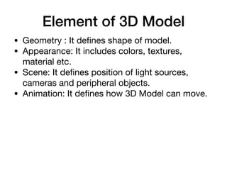Element of 3D Model
• Geometry : It deﬁnes shape of model.

• Appearance: It includes colors, textures,
material etc.

• Scene: It deﬁnes position of light sources,
cameras and peripheral objects.

• Animation: It deﬁnes how 3D Model can move.
 