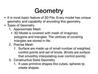 Geometry
• It is most basic feature of 3D File. Every model has unique
geometry and capability of encoding this geometry.

• Types of Geometry

1. Approximate Mesh

• 3D Model is covered with mesh of imaginary
polygons and triangles. The vertices of covering
triangles are stored in ﬁle.

2. Precise Mesh

1. Surface are made up of small number of weighted
control points and set of knots. (Knots are surface
that smoothly interpolating over control points).

3. Constructive Solid Geometry

1. It uses primitive shapes like cubes, spheres tp
create shapes.
 
