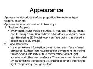 Appearance
Appearance describes surface properties like material type,
texture, color etc.

Appearance can be encoded in two ways

1. Texture Mapping

• Every point in 3D Model’s surface is mapped into 2D image
and 2D Image coordinates have attributes like texture, color
etc. Rendering 3D Model, every surface point is assigned a
coordinate in 2D Image.

2. Face Attributes

• It stores texture information by assigning each face of mesh
attributes. Surface can have specular component indicating
the color and intensity of true mirror reﬂections of light
sources and other near surfaces. This component is encoded
by transmissive component describing color and intensity of
light that passing through surface.
 