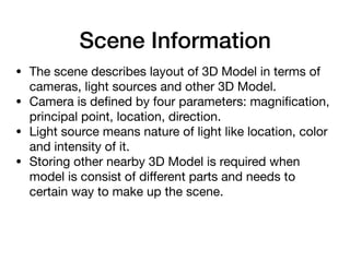 Scene Information
• The scene describes layout of 3D Model in terms of
cameras, light sources and other 3D Model.

• Camera is deﬁned by four parameters: magniﬁcation,
principal point, location, direction.

• Light source means nature of light like location, color
and intensity of it.

• Storing other nearby 3D Model is required when
model is consist of diﬀerent parts and needs to
certain way to make up the scene.
 