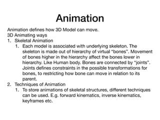 Animation
Animation deﬁnes how 3D Model can move.

3D Animating ways

1. Skeletal Animation

1. Each model is associated with underlying skeleton. The
skeleton is made out of hierarchy of virtual “bones”. Movement
of bones higher in the hierarchy aﬀect the bones lower in
hierarchy. Like Human body. Bones are connected by “joints”.
Joints deﬁnes constraints in the possible transformations for
bones, to restricting how bone can move in relation to its
parent.

2. Techniques of Animation

1. To store animations of skeletal structures, diﬀerent techniques
can be used. E.g. forward kinematics, inverse kinematics,
keyframes etc. 

 