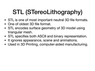 STL (STereoLithography)
• STL is one of most important neutral 3D ﬁle formats.

• One of oldest 3D ﬁle format.

• STL encodes surface geometry of 3D model using
triangular mesh.

• STL speciﬁes both ASCII and binary representation.

• It ignores appearance, scene and animations.

• Used in 3D Printing, computer-aided manufacturing.
 