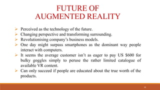  Perceived as the technology of the future.
 Changing perspective and transforming surrounding.
 Revolutionising company’s business models.
 One day might surpass smartphones as the dominant way people
interact with computers.
 It seems the average customer isn’t as eager to pay US $600 for
bulky goggles simply to peruse the rather limited catalogue of
available VR content.
 Can only succeed if people are educated about the true worth of the
products.
FUTURE OF
AUGMENTED REALITY
26
 
