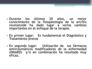 • Durante los últimos 20 años, un mejor 
conocimiento de la fisiopatología de la artritis 
reumatoide ha dado lugar a varios cambios 
importantes en el enfoque de la terapia. 
• En primer lugar: Es fundamental el Diagnóstico y 
Tratamiento precoz 
• En segundo lugar: Utilización de los fármacos 
antirreumáticos modificadores de la enfermedad 
(DMARD) y/o en combinación ha resultado muy 
eficaz. 
 