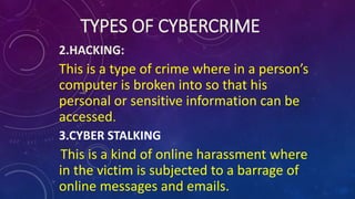 TYPES OF CYBERCRIME
2.HACKING:
This is a type of crime where in a person’s
computer is broken into so that his
personal or sensitive information can be
accessed.
3.CYBER STALKING
This is a kind of online harassment where
in the victim is subjected to a barrage of
online messages and emails.
 