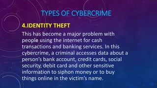 TYPES OF CYBERCRIME
4.IDENTITY THEFT
This has become a major problem with
people using the internet for cash
transactions and banking services. In this
cybercrime, a criminal accesses data about a
person’s bank account, credit cards, social
security, debit card and other sensitive
information to siphon money or to buy
things online in the victim’s name.
 