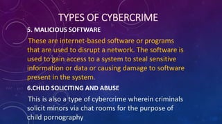 TYPES OF CYBERCRIME
5. MALICIOUS SOFTWARE
These are internet-based software or programs
that are used to disrupt a network. The software is
used to gain access to a system to steal sensitive
information or data or causing damage to software
present in the system.
6.CHILD SOLICITING AND ABUSE
This is also a type of cybercrime wherein criminals
solicit minors via chat rooms for the purpose of
child pornography
 
