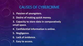 CAUSES OF CYBERCRIME
1. Passion of youngsters.
2. Desire of making quick money.
3. Capacity to store data in comparatively
small space.
4. Confidential information is online.
5. Negligence.
6. Lack of evidence.
7. Easy to access.
 
